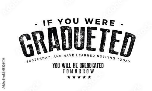 If you were graduated yesterday, and have learned nothing today, you will be uneducated tomorrow." 